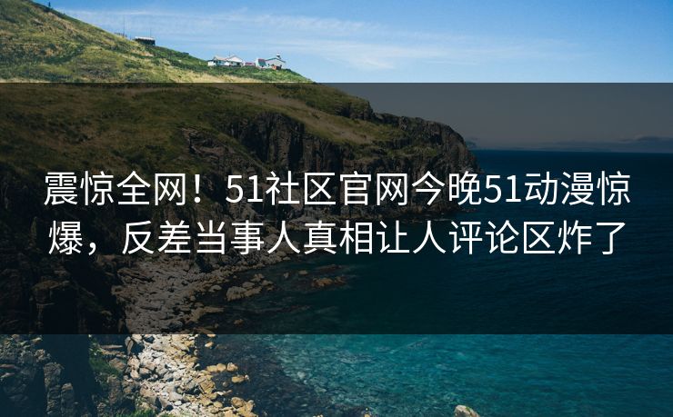 震惊全网!51社区官网今晚51动漫惊爆,反差当事人真相让人评论区炸了