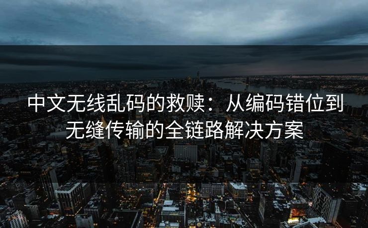 中文无线乱码的救赎：从编码错位到无缝传输的全链路解决方案