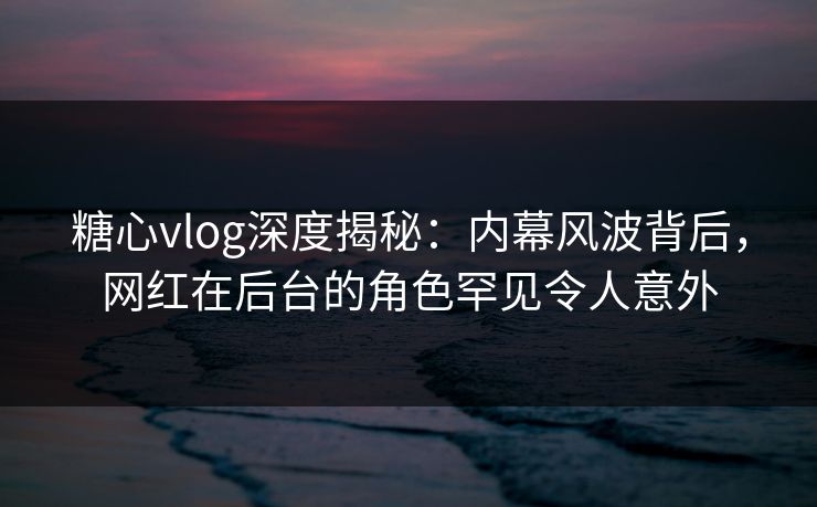 糖心vlog深度揭秘：内幕风波背后，网红在后台的角色罕见令人意外