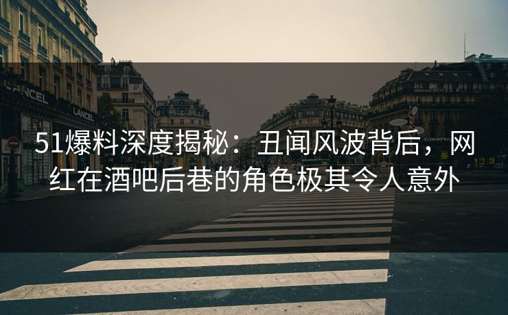 51爆料深度揭秘：丑闻风波背后，网红在酒吧后巷的角色极其令人意外
