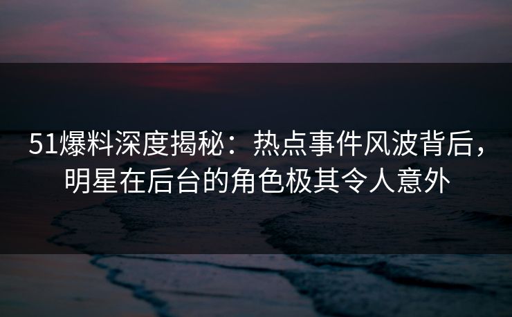 51爆料深度揭秘：热点事件风波背后，明星在后台的角色极其令人意外