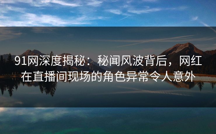 91网深度揭秘：秘闻风波背后，网红在直播间现场的角色异常令人意外