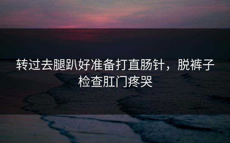 转过去腿趴好准备打直肠针，脱裤子检查肛门疼哭