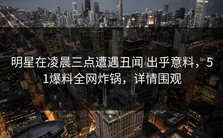 明星在凌晨三点遭遇丑闻 出乎意料，51爆料全网炸锅，详情围观