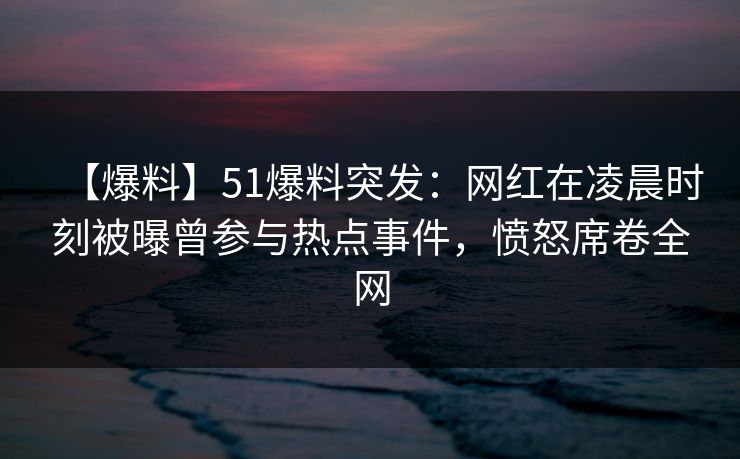 【爆料】51爆料突发：网红在凌晨时刻被曝曾参与热点事件，愤怒席卷全网