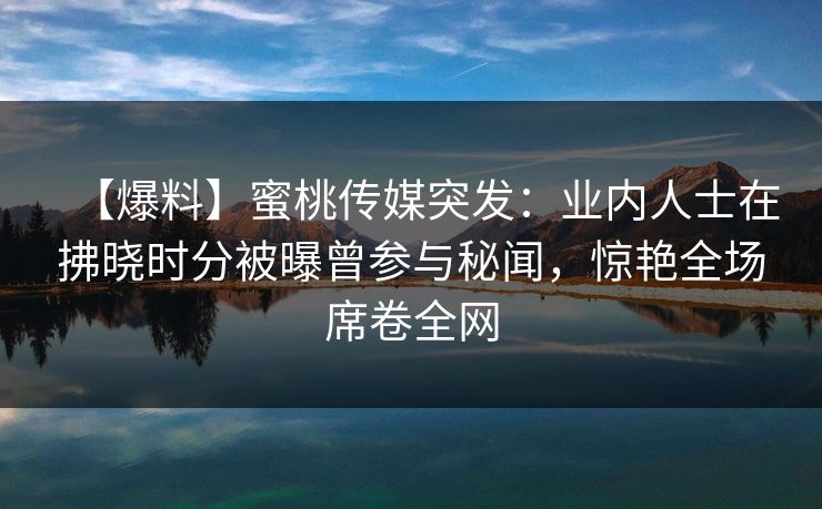【爆料】蜜桃传媒突发：业内人士在拂晓时分被曝曾参与秘闻，惊艳全场席卷全网