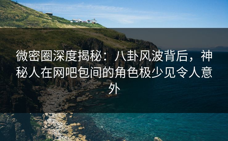 微密圈深度揭秘：八卦风波背后，神秘人在网吧包间的角色极少见令人意外
