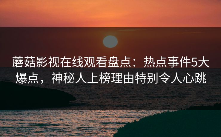 蘑菇影视在线观看盘点：热点事件5大爆点，神秘人上榜理由特别令人心跳