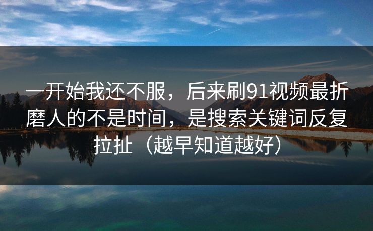 一开始我还不服，后来刷91视频最折磨人的不是时间，是搜索关键词反复拉扯（越早知道越好）