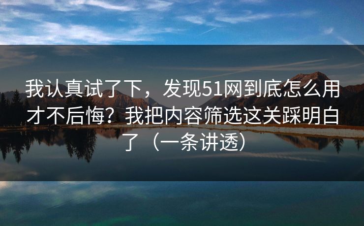 我认真试了下,发现51网到底怎么用才不后悔?我把内容筛选这关踩明白了(一条讲透) 我认真试了下,发现51网到底怎么用才不后悔?我把内容筛选这关踩明白了(一条讲透)