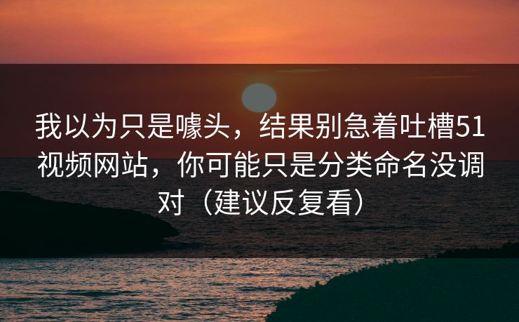 我以为只是噱头，结果别急着吐槽51视频网站，你可能只是分类命名没调对（建议反复看）