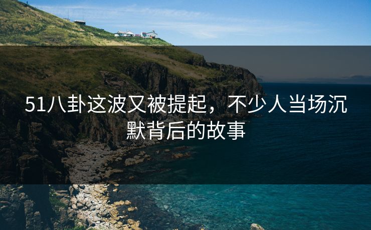 51八卦这波又被提起，不少人当场沉默背后的故事